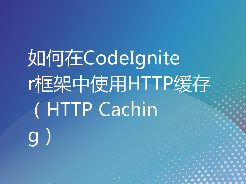 如何在CodeIgniter框架中使用HTTP缓存（HTTP Caching）