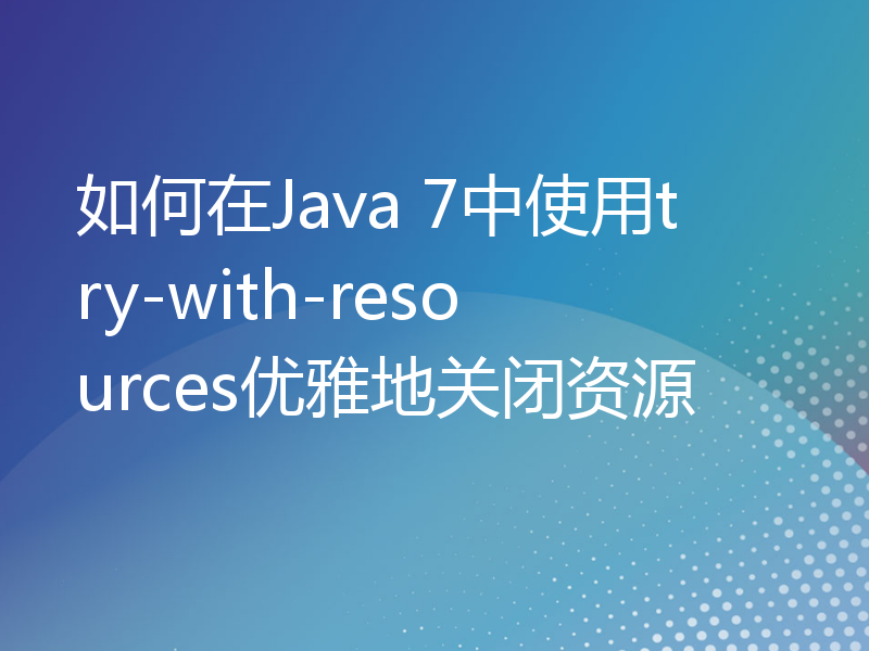 如何在Java 7中使用try-with-resources优雅地关闭资源