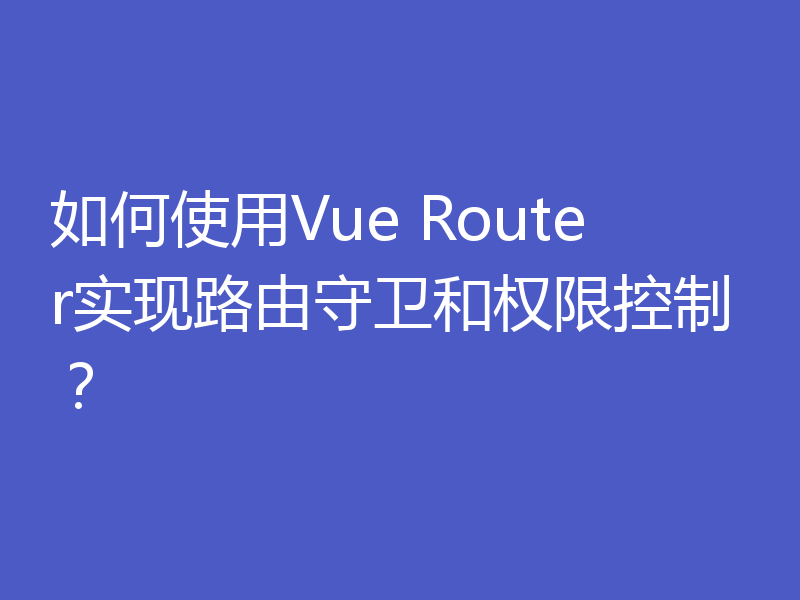 如何使用Vue Router实现路由守卫和权限控制？