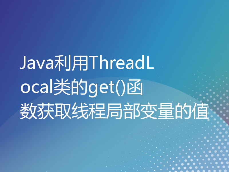 Java利用ThreadLocal类的get()函数获取线程局部变量的值