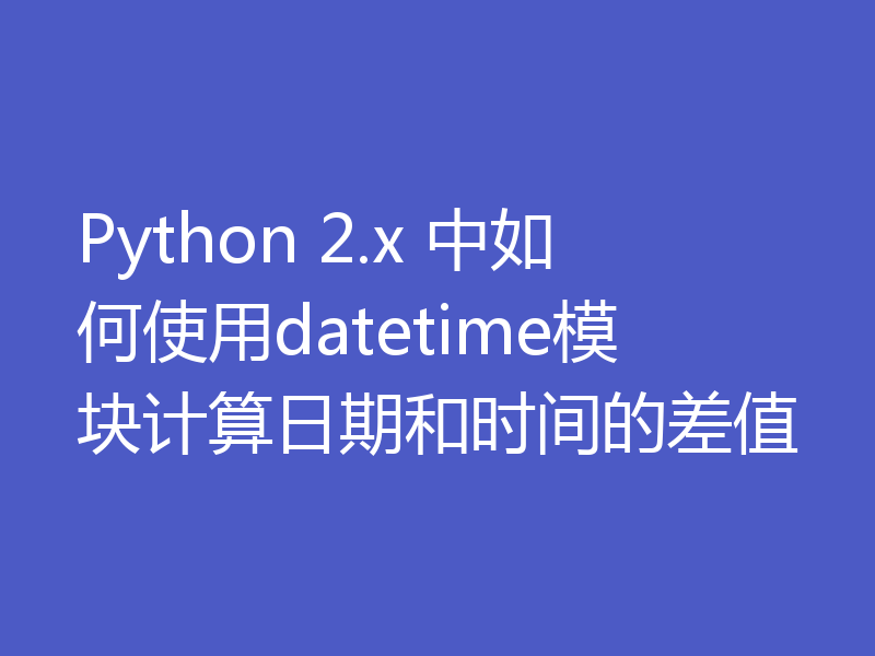 Python 2.x 中如何使用datetime模块计算日期和时间的差值