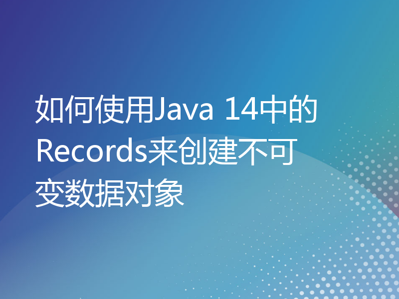 如何使用Java 14中的Records来创建不可变数据对象