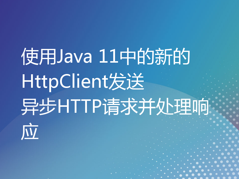 使用Java 11中的新的HttpClient发送异步HTTP请求并处理响应