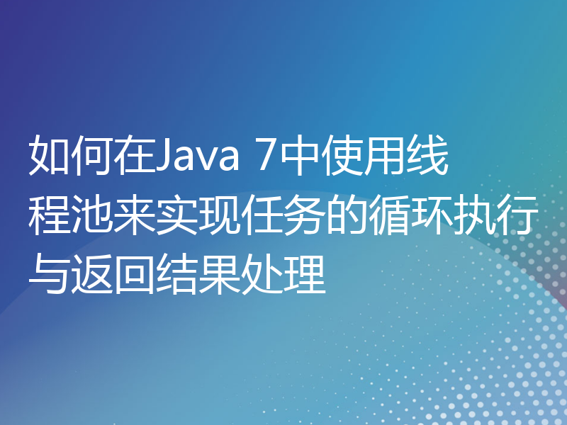 如何在Java 7中使用线程池来实现任务的循环执行与返回结果处理