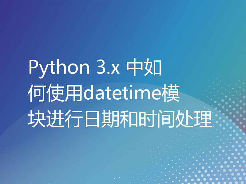 Python 3.x 中如何使用datetime模块进行日期和时间处理