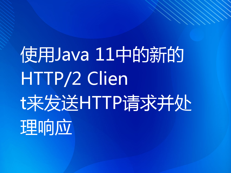 使用Java 11中的新的HTTP/2 Client来发送HTTP请求并处理响应