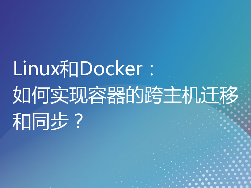 Linux和Docker：如何实现容器的跨主机迁移和同步？