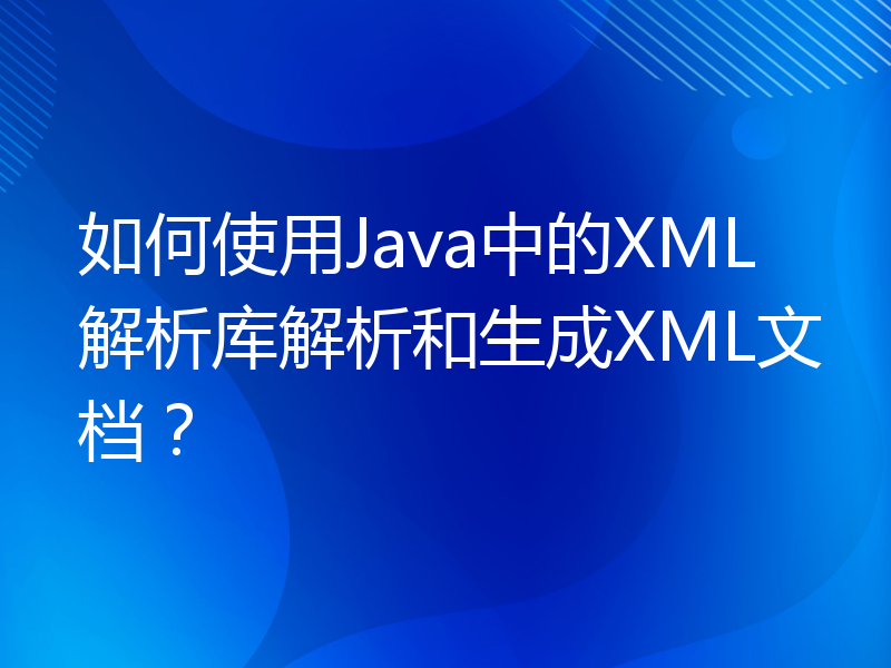 如何使用Java中的XML解析库解析和生成XML文档？