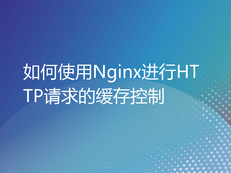 如何使用Nginx进行HTTP请求的缓存控制