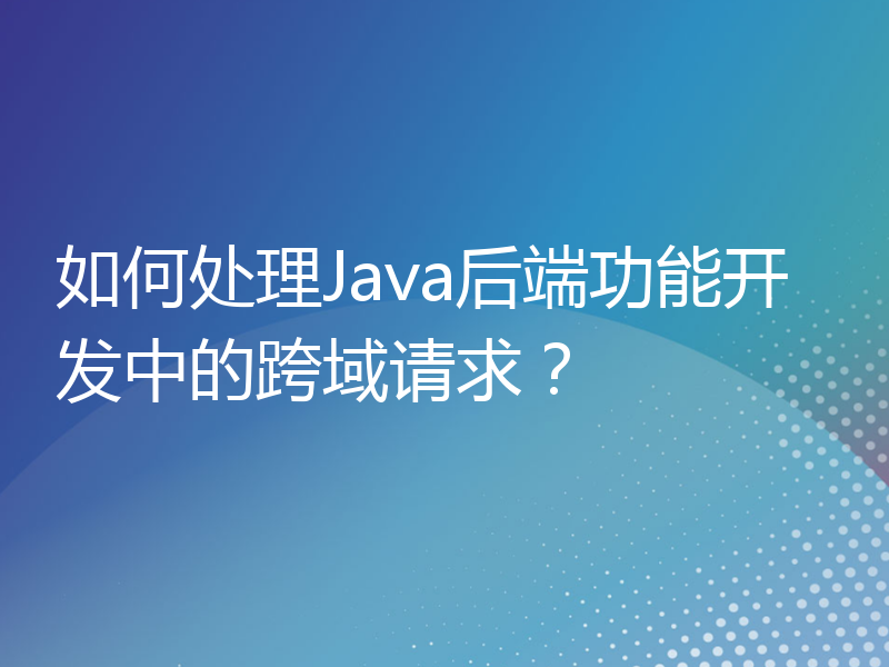 如何处理Java后端功能开发中的跨域请求？