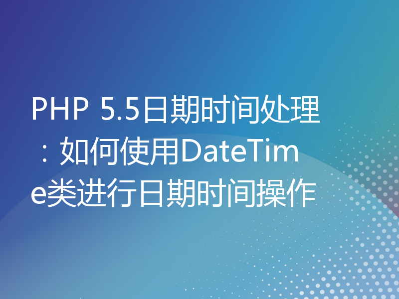 PHP 5.5日期时间处理：如何使用DateTime类进行日期时间操作