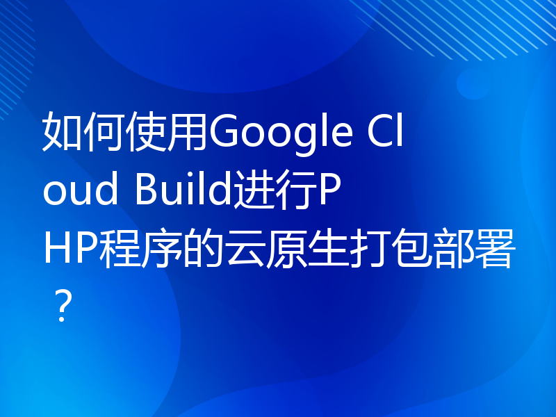 如何使用Google Cloud Build进行PHP程序的云原生打包部署？