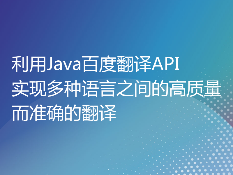 利用Java百度翻译API实现多种语言之间的高质量而准确的翻译