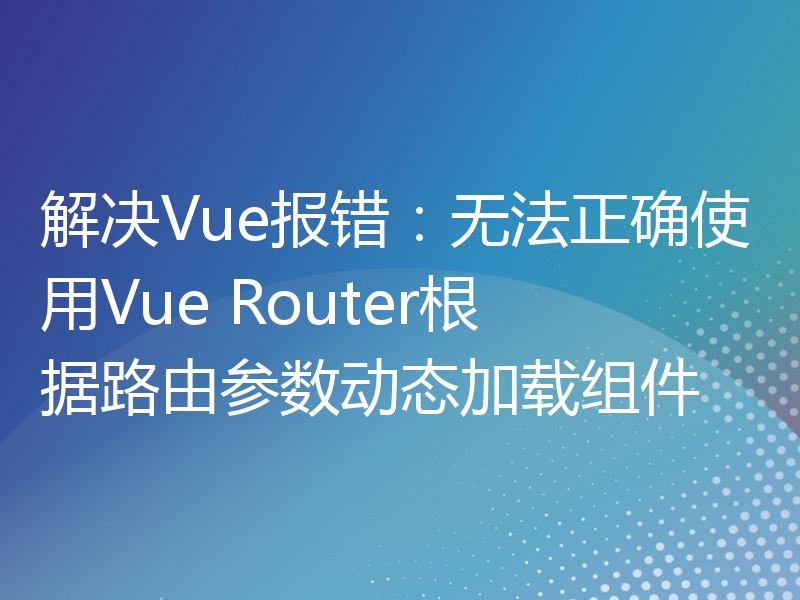 解决Vue报错：无法正确使用Vue Router根据路由参数动态加载组件