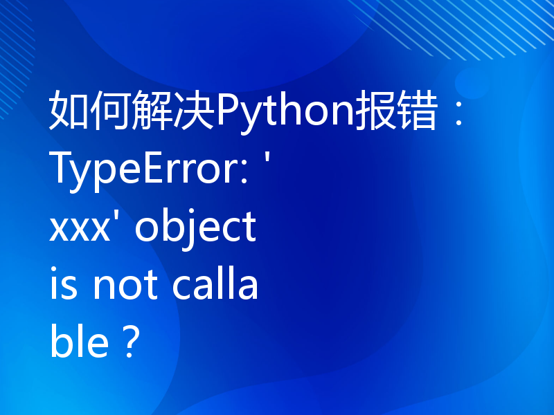 如何解决Python报错：TypeError: 'xxx' object is not callable？