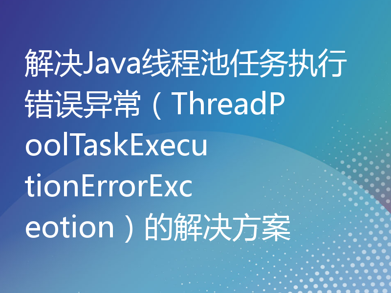 解决Java线程池任务执行错误异常（ThreadPoolTaskExecutionErrorExceotion）的解决方案