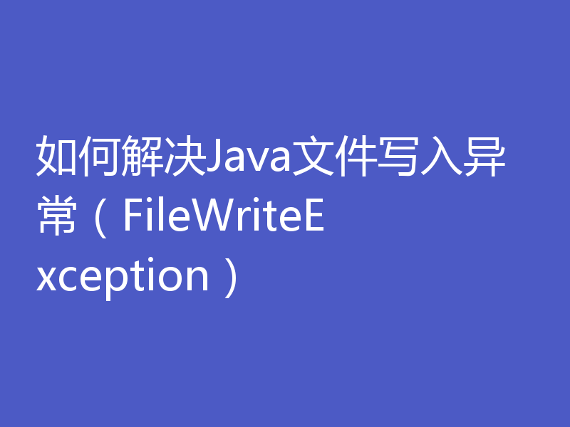 如何解决Java文件写入异常（FileWriteException）