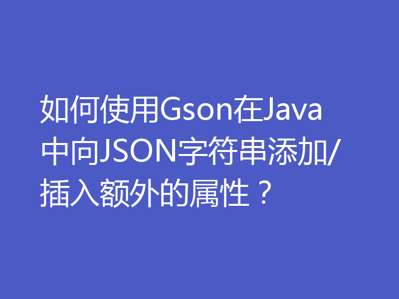 如何使用Gson在Java中向JSON字符串添加/插入额外的属性？