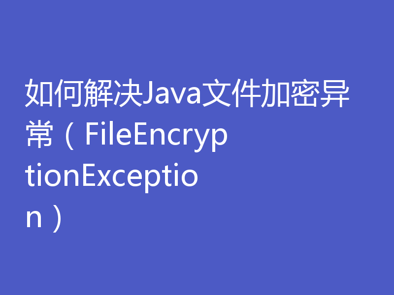 如何解决Java文件加密异常（FileEncryptionException）