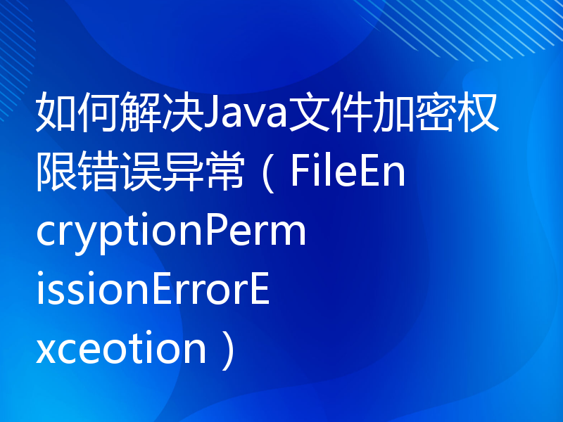 如何解决Java文件加密权限错误异常（FileEncryptionPermissionErrorExceotion）
