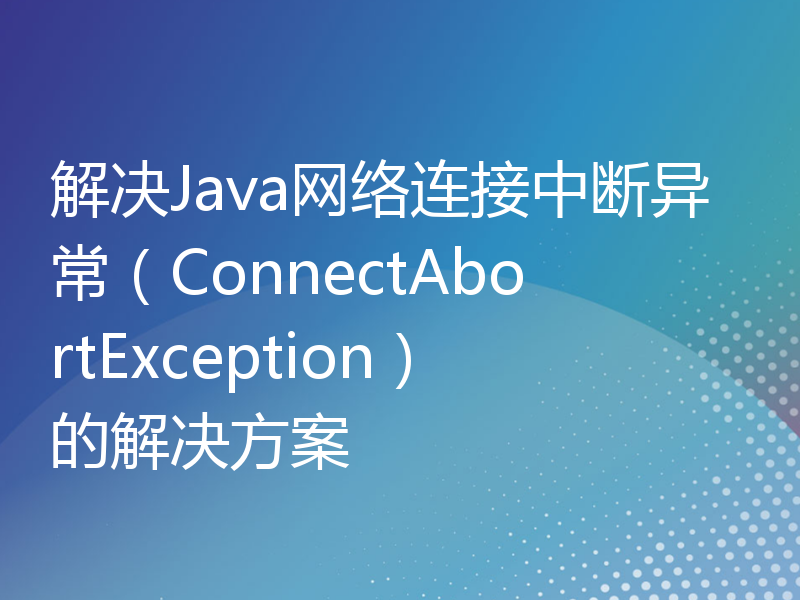 解决Java网络连接中断异常（ConnectAbortException）的解决方案