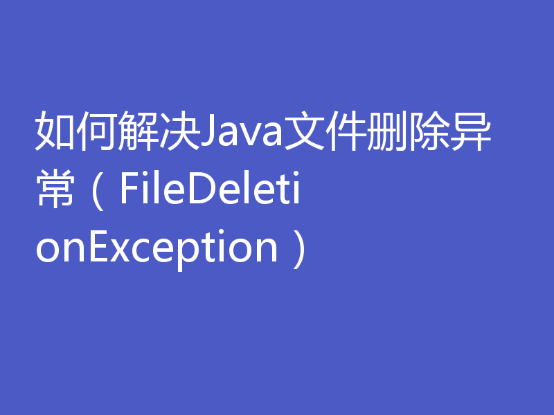 如何解决Java文件删除异常（FileDeletionException）