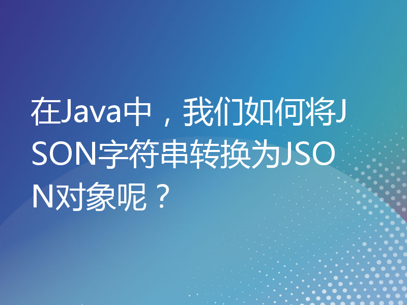 在Java中，我们如何将JSON字符串转换为JSON对象呢？