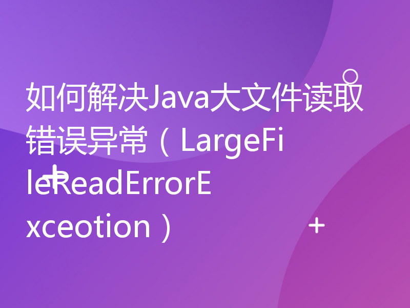 如何解决Java大文件读取错误异常（LargeFileReadErrorExceotion）