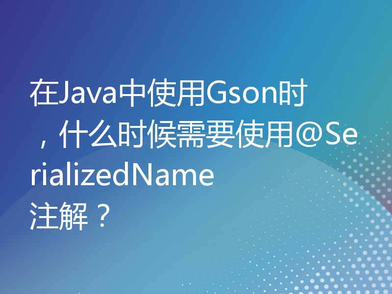 在Java中使用Gson时，什么时候需要使用@SerializedName注解？