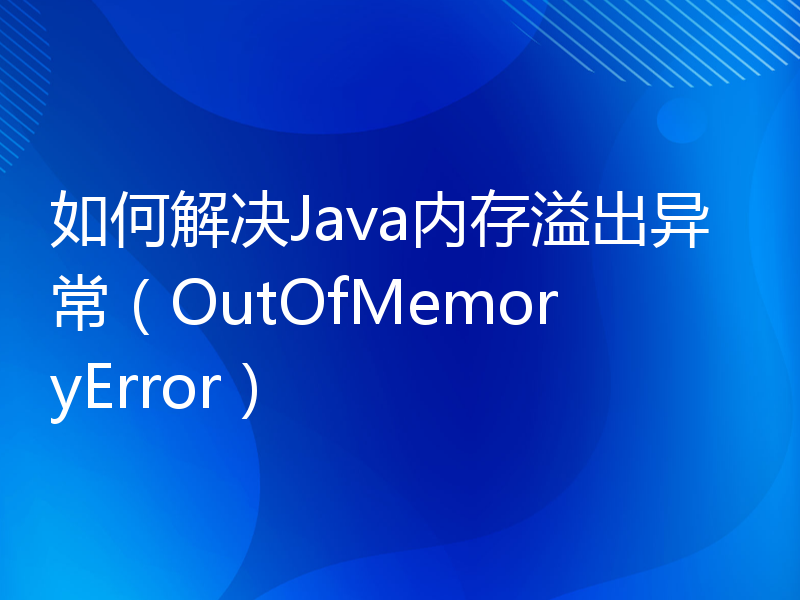 如何解决Java内存溢出异常（OutOfMemoryError）