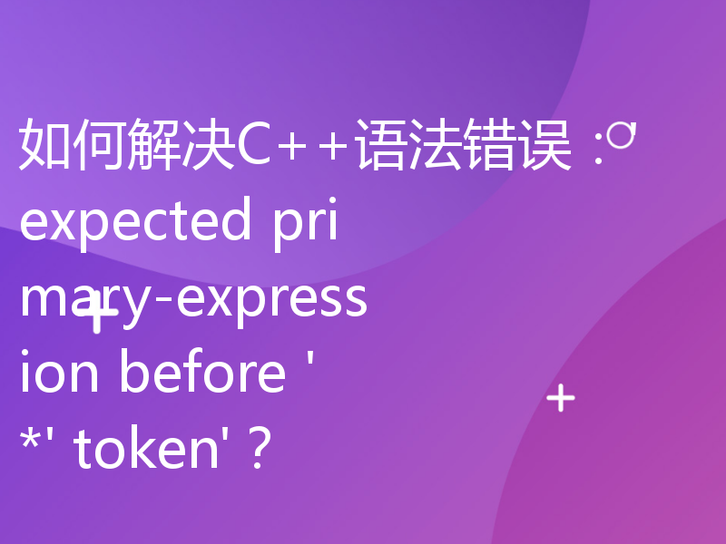 如何解决C++语法错误：'expected primary-expression before '*' token'？