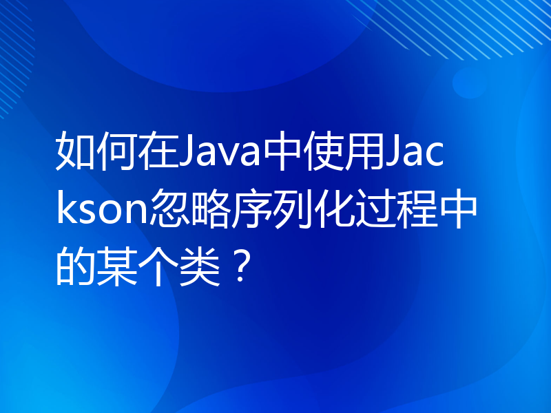 如何在Java中使用Jackson忽略序列化过程中的某个类？