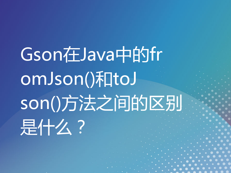 Gson在Java中的fromJson()和toJson()方法之间的区别是什么？