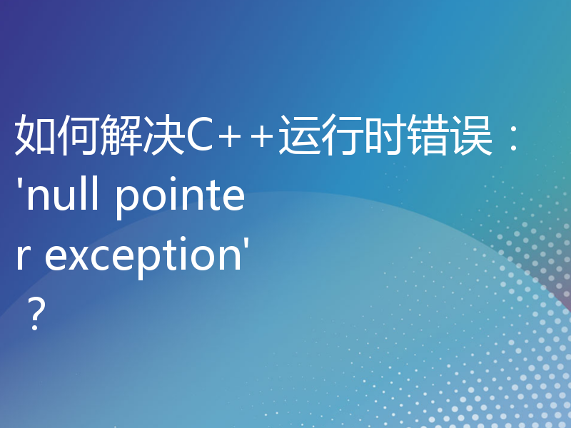 如何解决C++运行时错误：'null pointer exception'？