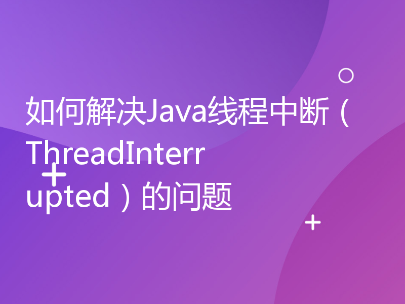 如何解决Java线程中断（ThreadInterrupted）的问题