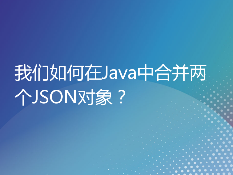 我们如何在Java中合并两个JSON对象？
