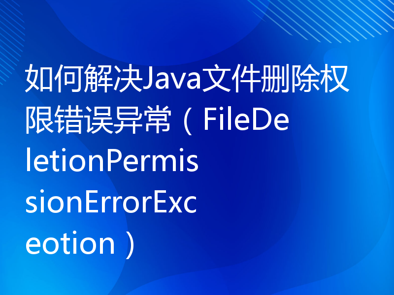 如何解决Java文件删除权限错误异常（FileDeletionPermissionErrorExceotion）