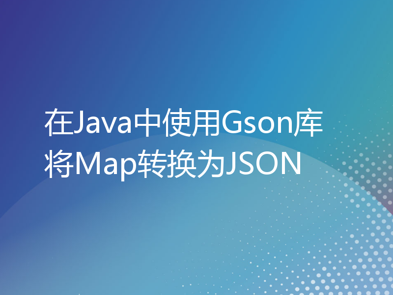在Java中使用Gson库将Map转换为JSON