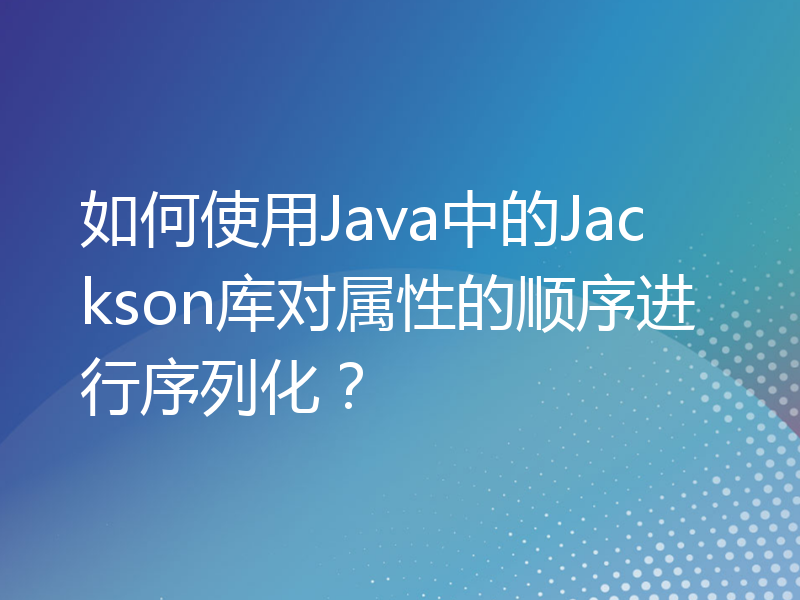 如何使用Java中的Jackson库对属性的顺序进行序列化？
