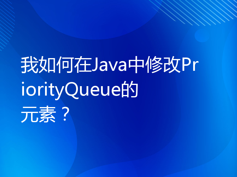我如何在Java中修改PriorityQueue的元素？
