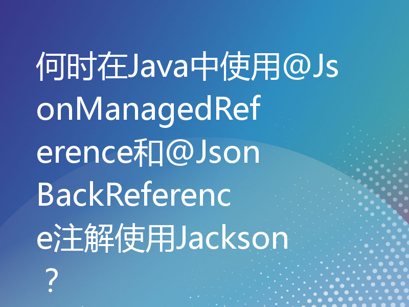 何时在Java中使用@JsonManagedReference和@JsonBackReference注解使用Jackson？