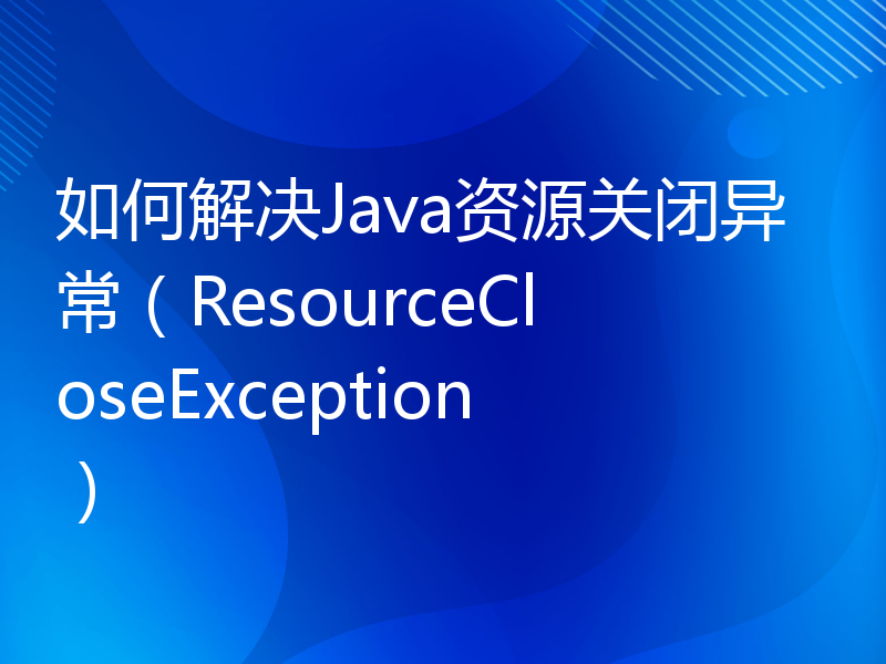 如何解决Java资源关闭异常（ResourceCloseException）