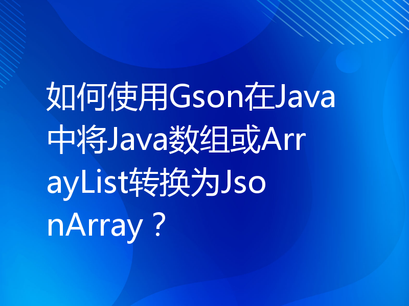 如何使用Gson在Java中将Java数组或ArrayList转换为JsonArray？