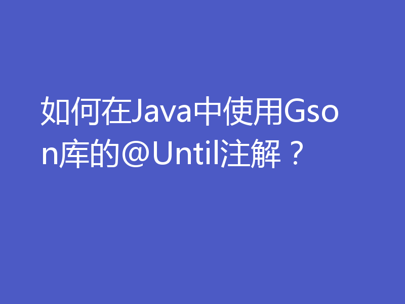 如何在Java中使用Gson库的@Until注解？