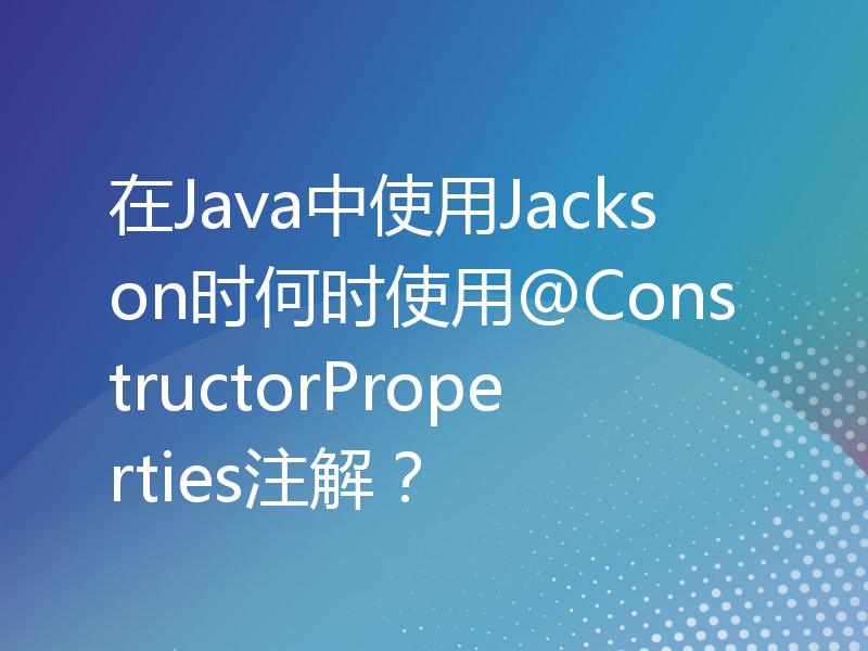 在Java中使用Jackson时何时使用@ConstructorProperties注解？