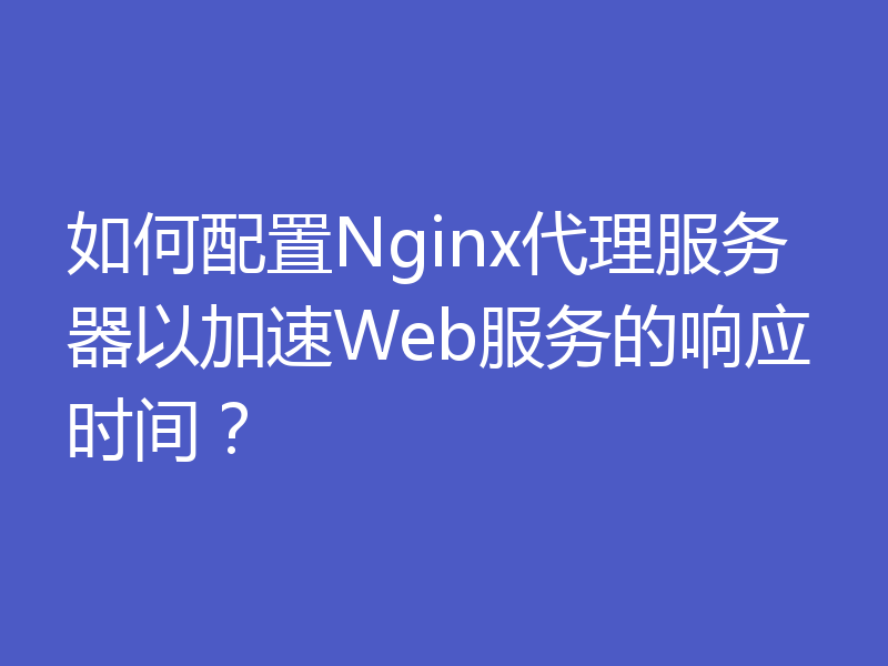 如何配置Nginx代理服务器以加速Web服务的响应时间？