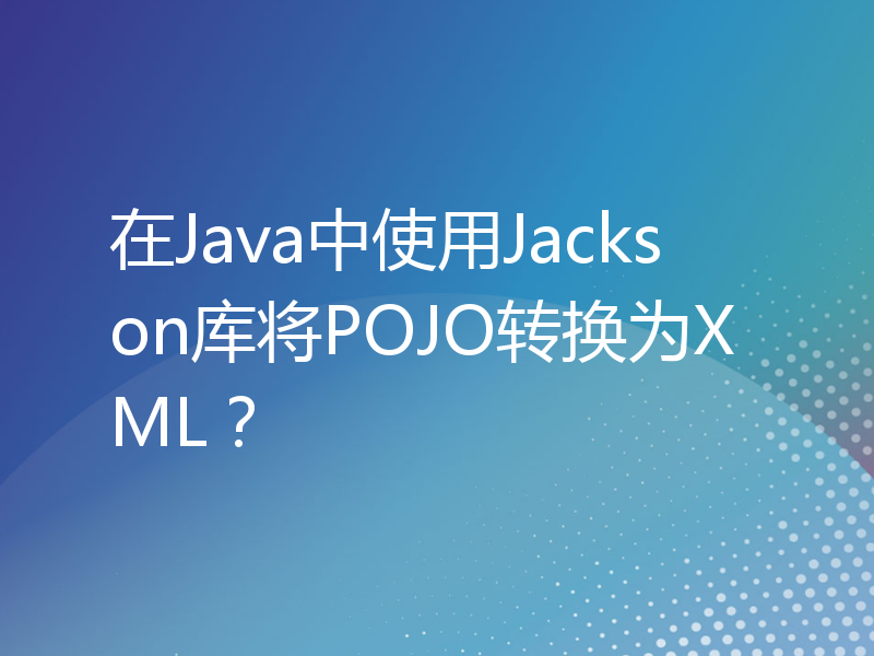在Java中使用Jackson库将POJO转换为XML？