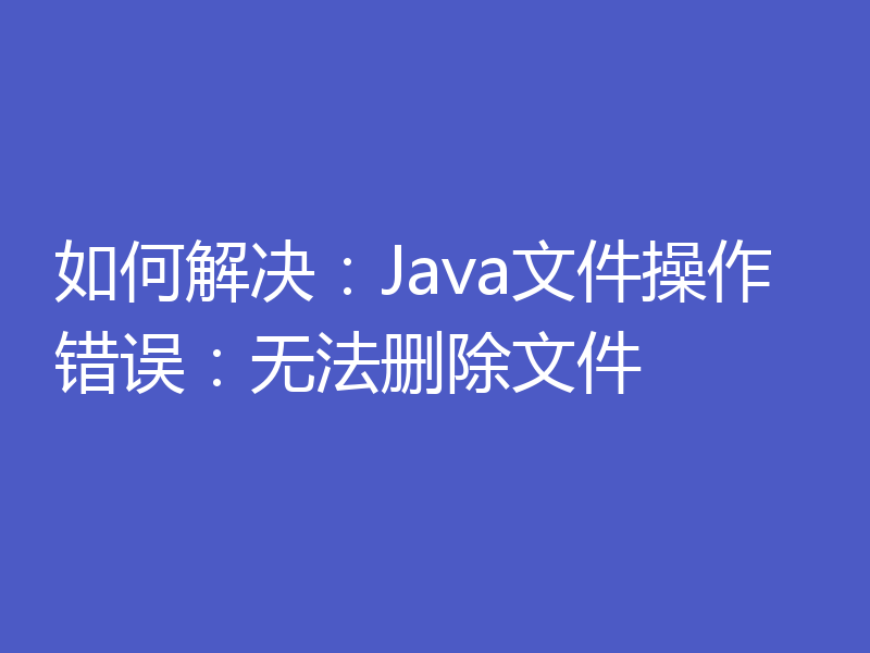 如何解决：Java文件操作错误：无法删除文件