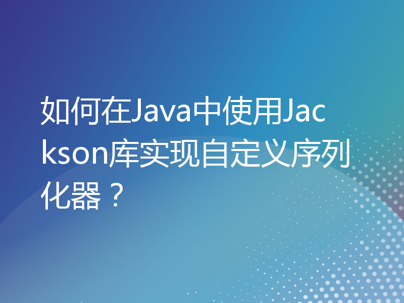 如何在Java中使用Jackson库实现自定义序列化器？