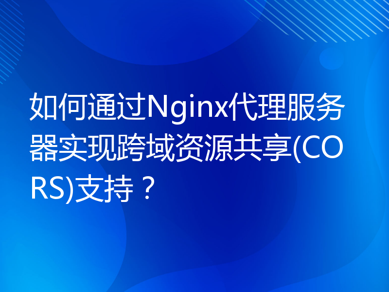 如何通过Nginx代理服务器实现跨域资源共享(CORS)支持？